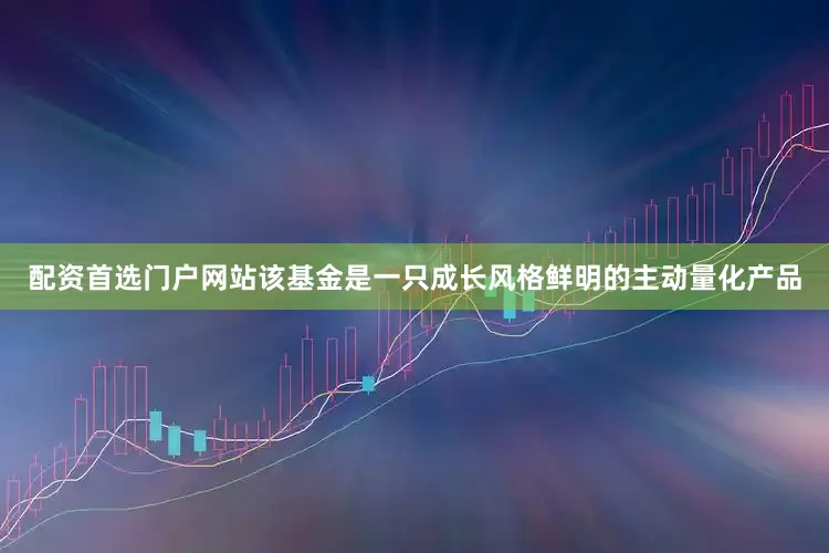 配资首选门户网站该基金是一只成长风格鲜明的主动量化产品