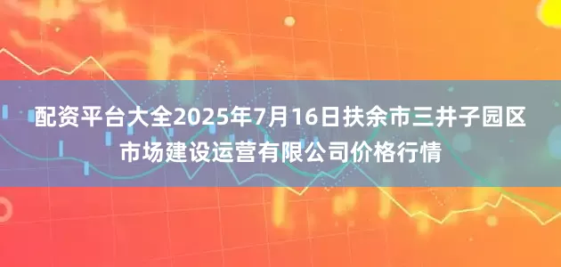 配资平台大全2025年7月16日扶余市三井子园区市场建设运营有限公司价格行情