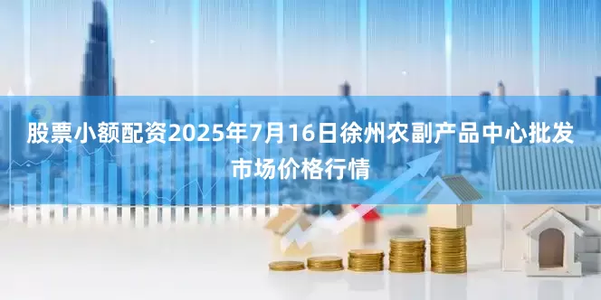 股票小额配资2025年7月16日徐州农副产品中心批发市场价格行情