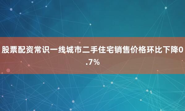 股票配资常识一线城市二手住宅销售价格环比下降0.7%