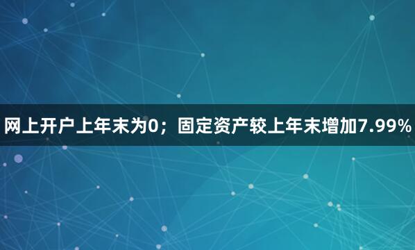 网上开户上年末为0；固定资产较上年末增加7.99%