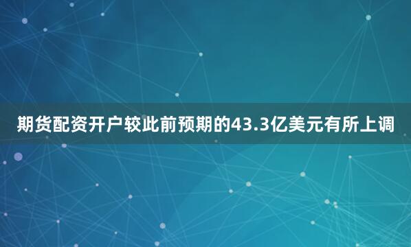 期货配资开户较此前预期的43.3亿美元有所上调
