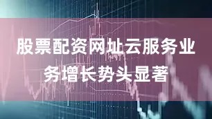 股票配资网址云服务业务增长势头显著