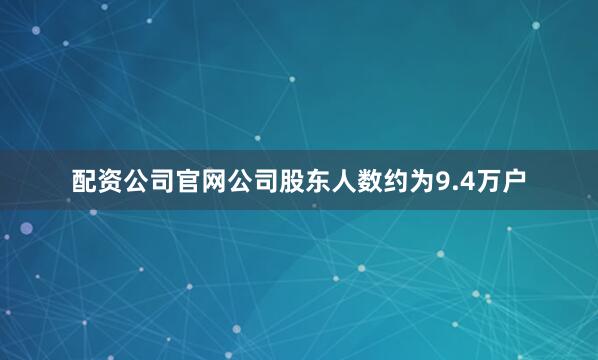配资公司官网公司股东人数约为9.4万户
