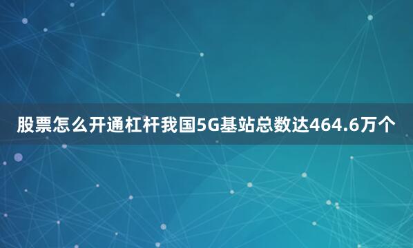 股票怎么开通杠杆我国5G基站总数达464.6万个