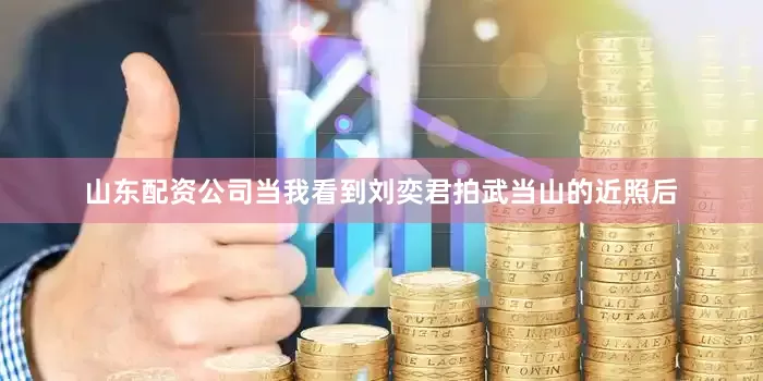 山东配资公司当我看到刘奕君拍武当山的近照后
