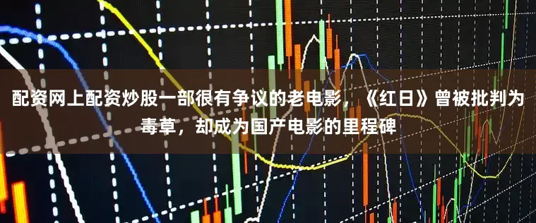 配资网上配资炒股一部很有争议的老电影，《红日》曾被批判为毒草，却成为国产电影的里程碑