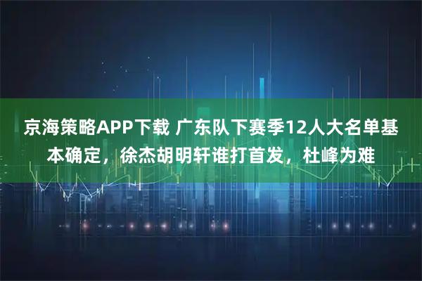 京海策略APP下载 广东队下赛季12人大名单基本确定，徐杰胡明轩谁打首发，杜峰为难