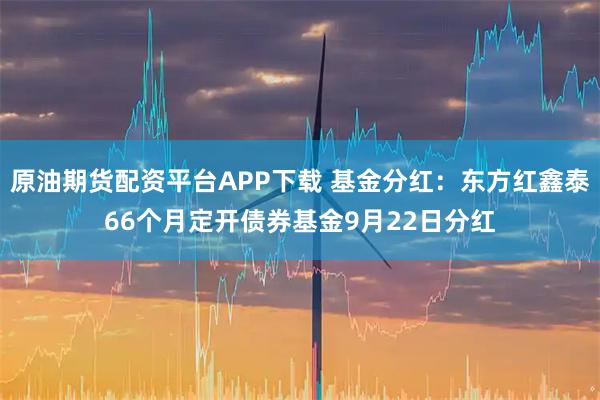 原油期货配资平台APP下载 基金分红：东方红鑫泰66个月定开债券基金9月22日分红