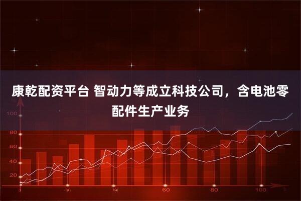 康乾配资平台 智动力等成立科技公司，含电池零配件生产业务
