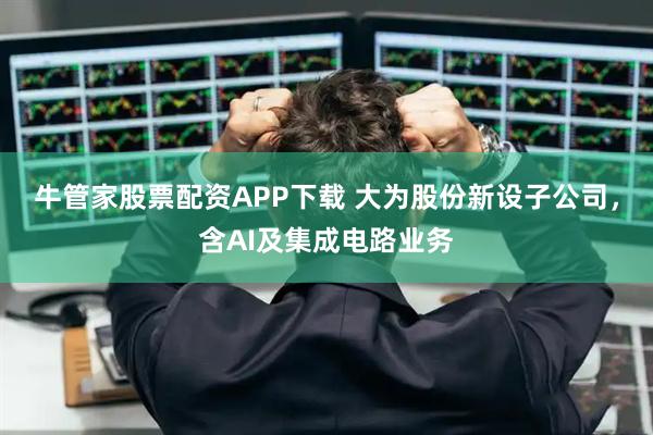 牛管家股票配资APP下载 大为股份新设子公司，含AI及集成电路业务