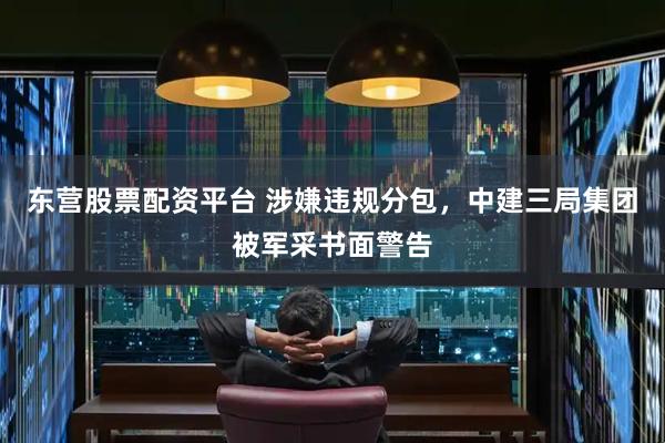 东营股票配资平台 涉嫌违规分包,中建三局集团被军采书面警告