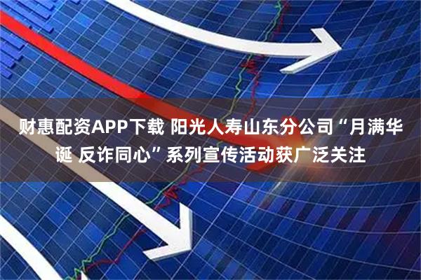 财惠配资APP下载 阳光人寿山东分公司“月满华诞 反诈同心”系列宣传活动获广泛关注