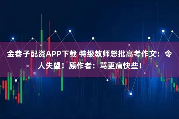 金巷子配资APP下载 特级教师怒批高考作文:令人失望!原作者:骂更痛快些!