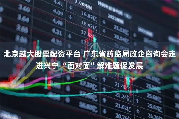 北京越大股票配资平台 广东省药监局政企咨询会走进兴宁 “面对面”解难题促发展