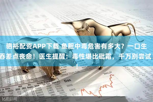 驷裕配资APP下载 鱼胆中毒危害有多大?一口生吞差点丧命!医生提醒:毒性堪比砒霜,千万别尝试!