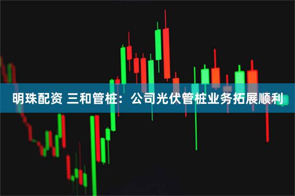明珠配资 三和管桩：公司光伏管桩业务拓展顺利