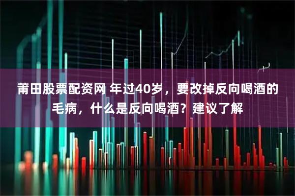 莆田股票配资网 年过40岁，要改掉反向喝酒的毛病，什么是反向喝酒？建议了解