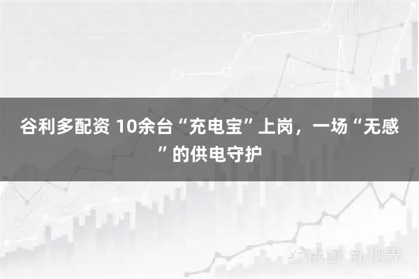 谷利多配资 10余台“充电宝”上岗，一场“无感”的供电守护