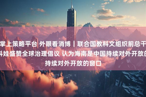 掌上策略平台 外眼看消博｜联合国教科文组织前总干事博科娃盛赞全球治理倡议 认为海南是中国持续对外开放的窗口