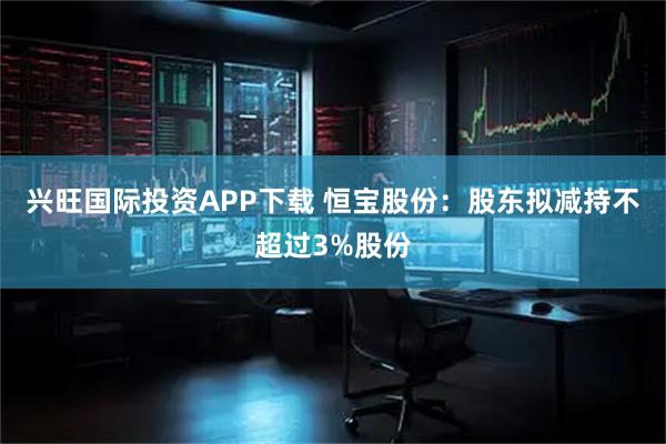 兴旺国际投资APP下载 恒宝股份：股东拟减持不超过3%股份