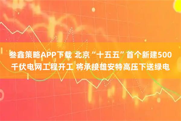叁鑫策略APP下载 北京“十五五”首个新建500千伏电网工程开工 将承接雄安特高压下送绿电