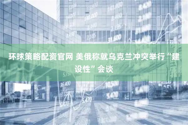 环球策略配资官网 美俄称就乌克兰冲突举行“建设性”会谈