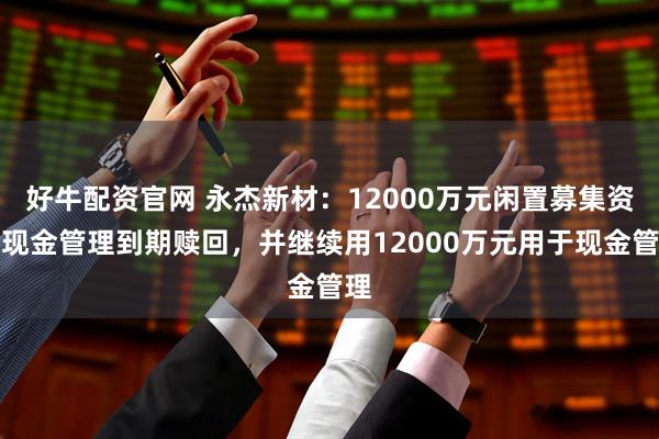 好牛配资官网 永杰新材：12000万元闲置募集资金现金管理到期赎回，并继续用12000万元用于现金管理