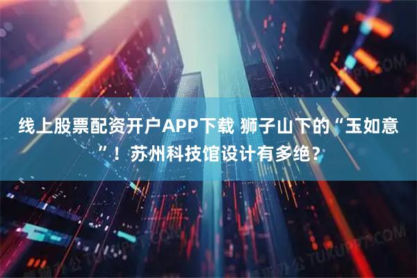 线上股票配资开户APP下载 狮子山下的“玉如意”!苏州科技馆设计有多绝?