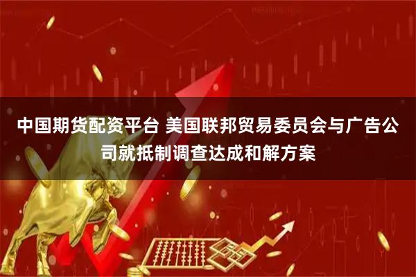 中国期货配资平台 美国联邦贸易委员会与广告公司就抵制调查达成和解方案