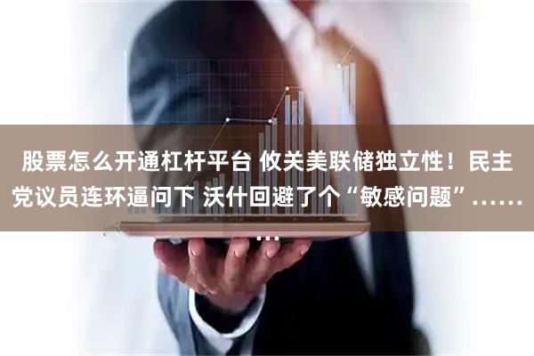 股票怎么开通杠杆平台 攸关美联储独立性!民主党议员连环逼问下 沃什回避了个“敏感问题”……