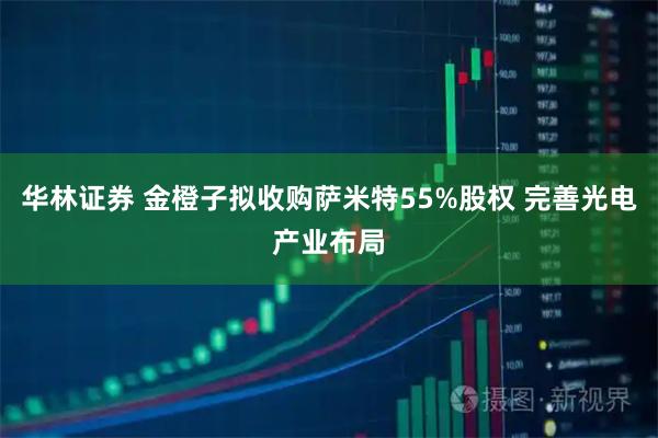 华林证券 金橙子拟收购萨米特55%股权 完善光电产业布局