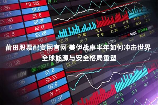 莆田股票配资网官网 美伊战事半年如何冲击世界 全球能源与安全格局重塑