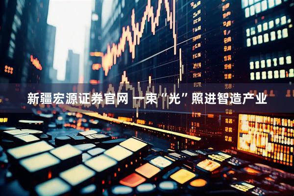 新疆宏源证券官网 一束“光”照进智造产业