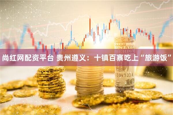 尚红网配资平台 贵州遵义：十镇百寨吃上“旅游饭”