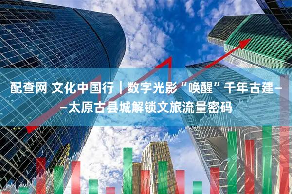 配查网 文化中国行|数字光影“唤醒”千年古建——太原古县城解锁文旅流量密码